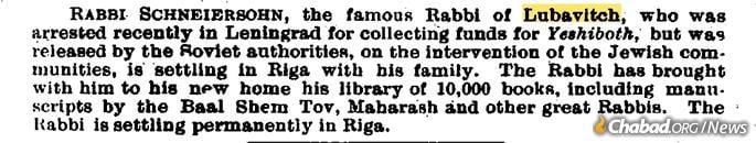 An Oct. 28, 1927, update in the &quot;Jewish Chronicle&quot; (UK) reporting that &quot;Rabbi Schneersohn, the famous Rabbi of Lubavitch,&quot; who had been recently released by Soviet authorities, is now &quot;settling in Riga with his. family. The Rabbi has brought with him to his new home his library of 10,000 books, including manuscripts by the Baal Shem Tov, Maharash and other great Rabbis ...&quot;