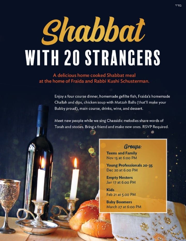 A delicious home cooked Shabbat meal at the home of Fraida and Rabbi Kushi Schusterman. Groups: Teens and Family Nov 15 at 6:00 PM Young Professionals 20-35 Dec 20 at 6:00 PM Empty Nesters Jan 17 at 6:00 PM Kids Feb 21 at 5:00 PM Baby Boomers March 27 at 6:00 PM Enjoy a four course dinner, homemade gefilte fish, Fraida’s homemade Challah and dips, chicken soup with Matzah Balls (that’ll make your Bubby proud), main course, drinks, wine, and dessert. Meet new people while we sing Chassidic melodies share words of Torah and stories. Bring a friend and make new ones. RSVP Required. Shabbat