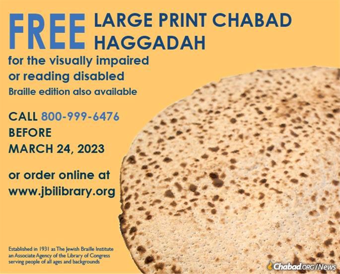 Translated into eight languages, Kehot’s newest Annotated Passover Haggadah with larger and more accessible fonts will now be available to the general public through the JBI Library. A PDF version of Haggadah will be available for download and printing before the holiday. A printed copy will be shipped for all orders placed before March 23. In addition, a Braille option is available upon request.