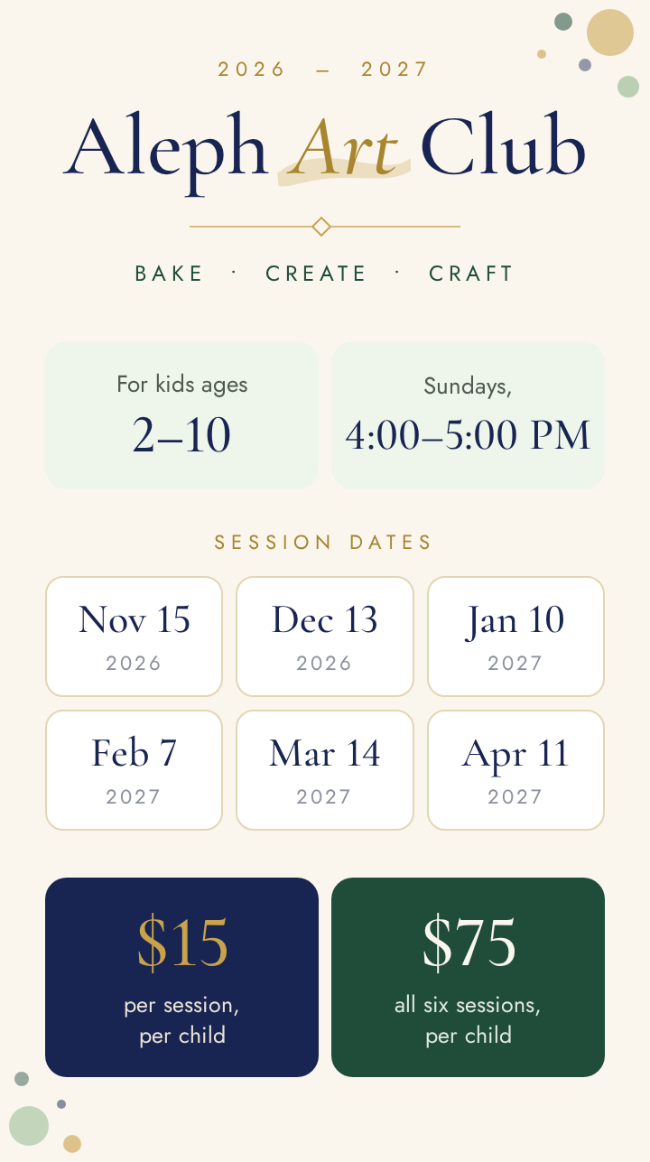 2026 – 2027 Aleph Art Club. BAKE • CREATE • CRAFT. For kids ages 2–10. Sundays, 4:00–5:00 PM. Session dates: Nov 15 2026, Dec 13 2026, Jan 10 2027, Feb 7 2027, Mar 14 2027, Apr 11 2027. $15 per session, per child. $75 all six sessions, per child.