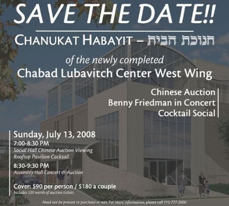 SAVE THE DATE!!! | CHANUKAT HABAYIT of the newly completed Chabad Lubavitch Center West Wing | Chinese Auction, Benny Friedman in Concert, Cocktail Social | Sunday, July 13, 2008 7:00 pm - 9:30 pm | Cover: $90 per person / $180 a couple