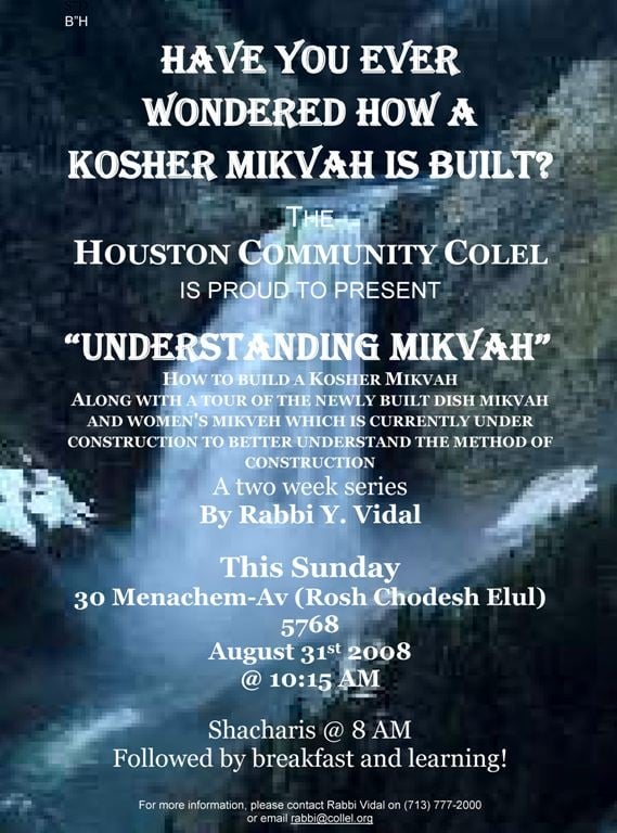 B”H *** Have you ever wondered how a Kosher Mikvah is built? *** THE *** HOUSTON COMMUNITY COLEL *** IS PROUD TO PRESENT *** “Understanding Mikvah” *** HOW TO BUILD A KOSHER MIKVAH *** ALONG WITH A TOUR OF THE NEWLY BUILT DISH MIKVAH AND WOMEN'S MIKVEH WHICH IS CURRENTLY UNDER CONSTRUCTION TO BETTER UNDERSTAND THE METHOD OF CONSTRUCTION *** A two week series *** By Rabbi Y. Vidal *** This Sunday *** 30 Menachem-Av (Rosh Chodesh Elul) 5768 *** August 31st 2008 *** @ 10:15 AM *** Shacharis @ 8 AM *** Followed by breakfast and learning! *** *** For more information, please contact Rabbi Vidal on (713) 777-2000